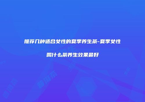 推荐几种适合女性的夏季养生茶-夏季女性喝什么茶养生效果最好