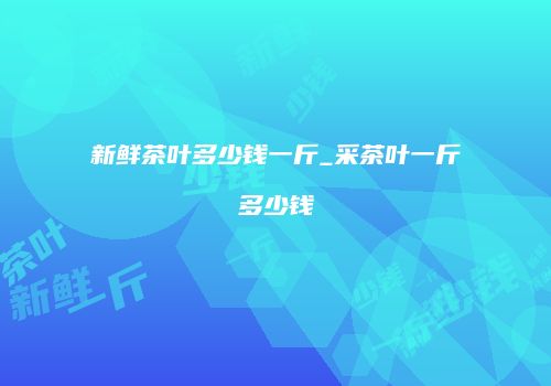新鲜茶叶多少钱一斤_采茶叶一斤多少钱