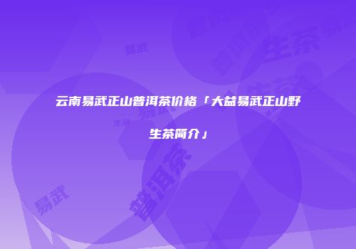 云南易武正山普洱茶价格「大益易武正山野生茶简介」