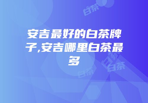 安吉最好的白茶牌子,安吉哪里白茶最多
