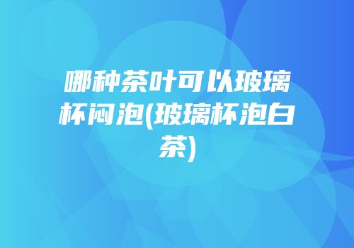 哪种茶叶可以玻璃杯闷泡(玻璃杯泡白茶)