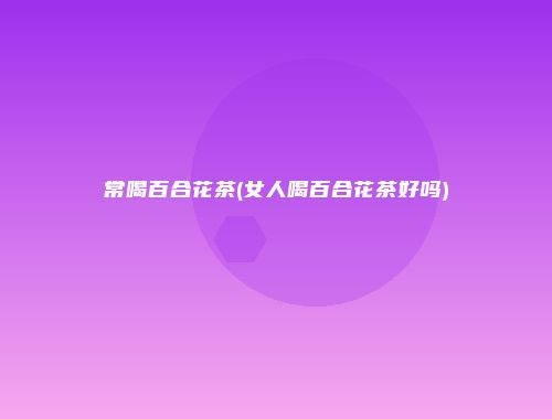 常喝百合花茶(女人喝百合花茶好吗)