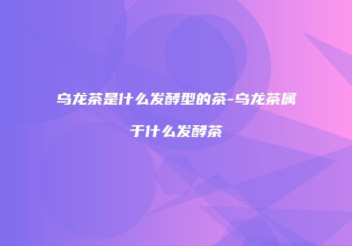 乌龙茶是什么发酵型的茶-乌龙茶属于什么发酵茶