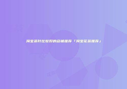 淘宝茶叶比较好的店铺推荐「淘宝花茶推荐」