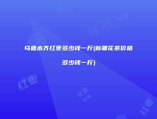 乌鲁木齐红枣多少钱一斤(新疆花茶价格多少钱一斤)