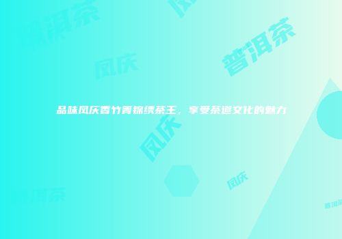 品味凤庆香竹箐锦绣茶王，享受茶道文化的魅力