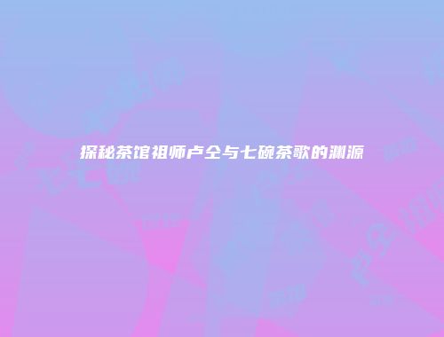 探秘茶馆祖师卢仝与七碗茶歌的渊源