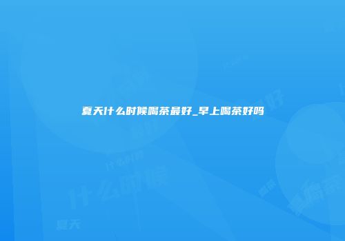 夏天什么时候喝茶最好_早上喝茶好吗