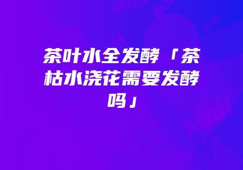 茶叶水全发酵「茶枯水浇花需要发酵吗」