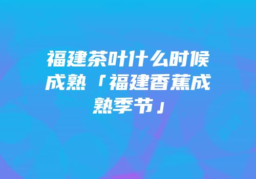 福建茶叶什么时候成熟「福建香蕉成熟季节」
