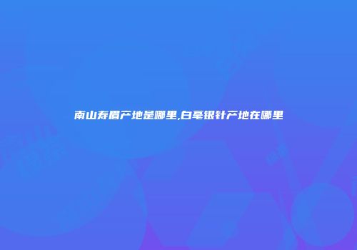南山寿眉产地是哪里,白毫银针产地在哪里