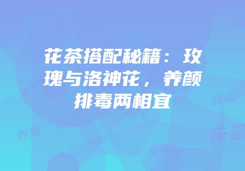 花茶搭配秘籍：玫瑰与洛神花，养颜排毒两相宜