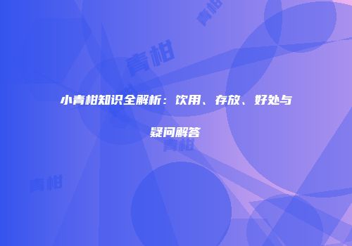 小青柑知识全解析：饮用、存放、好处与疑问解答