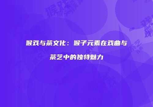 猴戏与茶文化：猴子元素在戏曲与茶艺中的独特魅力