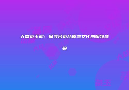 大益茶玉润：探寻名茶品质与文化的极致体验