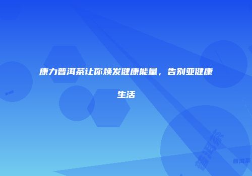 康力普洱茶让你焕发健康能量，告别亚健康生活