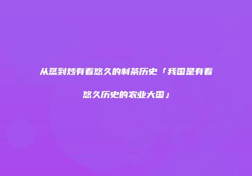 从蒸到炒有着悠久的制茶历史「我国是有着悠久历史的农业大国」