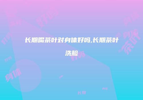 长期喝茶叶对身体好吗,长期茶叶洗脸