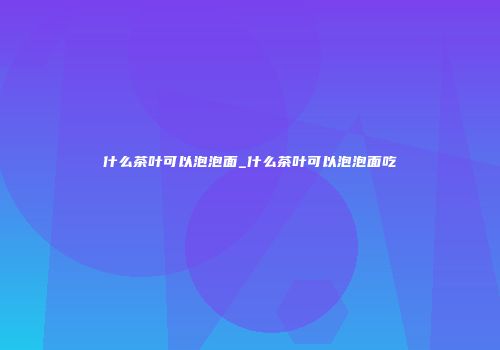 什么茶叶可以泡泡面_什么茶叶可以泡泡面吃