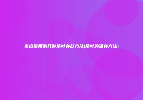 家庭常用的几种茶叶存放方法(茶叶的保存方法)