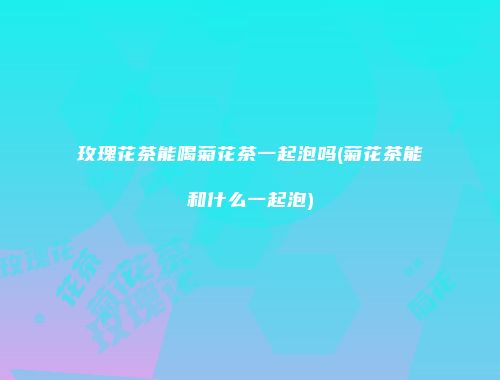 玫瑰花茶能喝菊花茶一起泡吗(菊花茶能和什么一起泡)