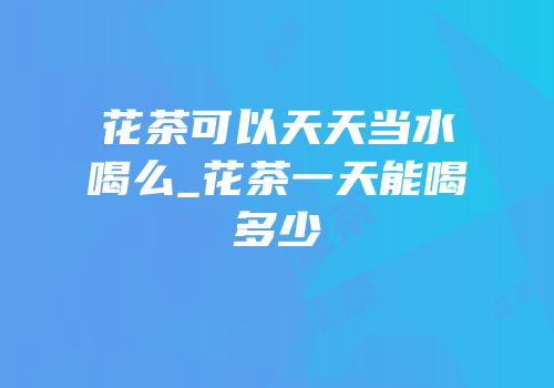 花茶可以天天当水喝么_花茶一天能喝多少