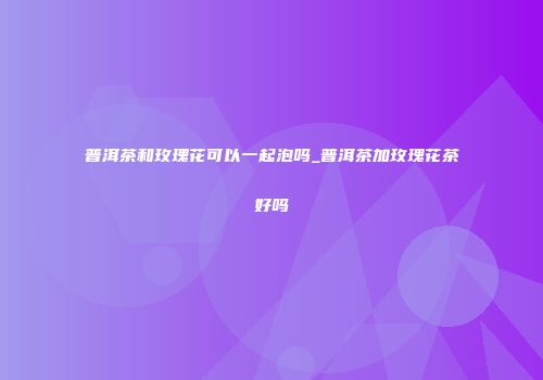 普洱茶和玫瑰花可以一起泡吗_普洱茶加玫瑰花茶好吗