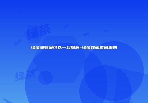 绿茶和蜂蜜可以一起喝吗-绿茶蜂蜜能同喝吗