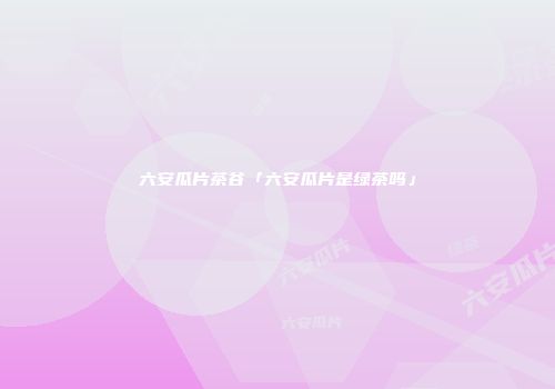 六安瓜片茶谷「六安瓜片是绿茶吗」