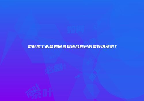 茶叶加工必备如何选择适合自己的茶叶切割机？