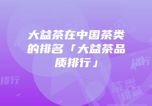大益茶在中国茶类的排名「大益茶品质排行」