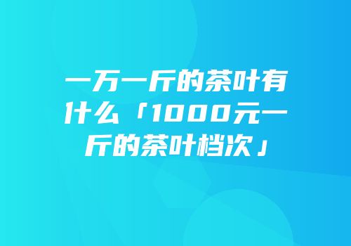 一万一斤的茶叶有什么「1000元一斤的茶叶档次」