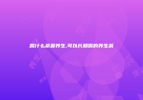 喝什么茶最养生,可以长期喝的养生茶