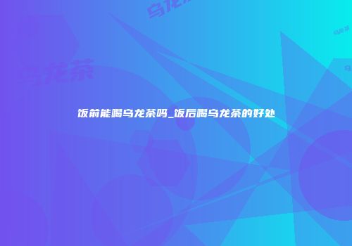 饭前能喝乌龙茶吗_饭后喝乌龙茶的好处