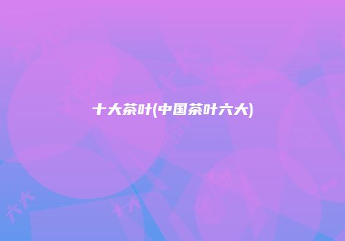 十大茶叶(中国茶叶六大)