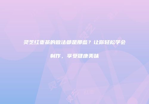 灵芝红枣茶的做法都是那些？让你轻松学会制作，享受健康美味