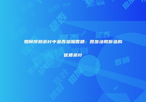 如何辨别茶叶中是否掺加香精：四步法教你选购优质茶叶