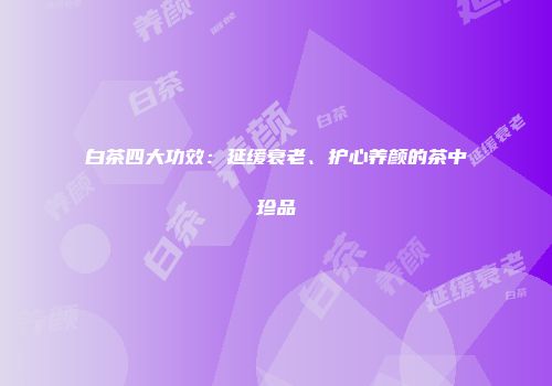 白茶四大功效：延缓衰老、护心养颜的茶中珍品