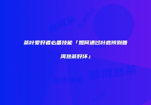 茶叶爱好者必备技能「如何通过叶底辨别普洱熟茶好坏」
