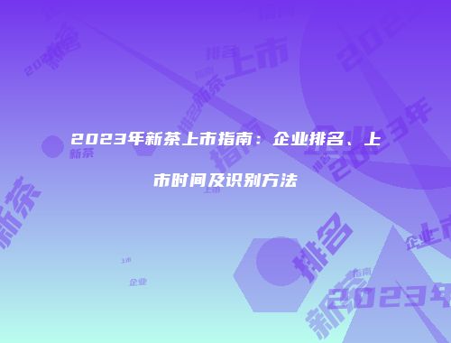 2023年新茶上市指南：企业排名、上市时间及识别方法
