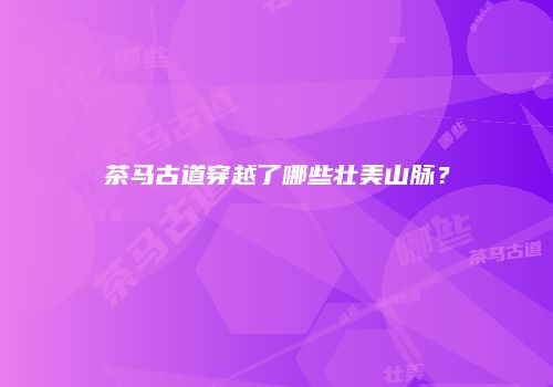 茶马古道穿越了哪些壮美山脉？
