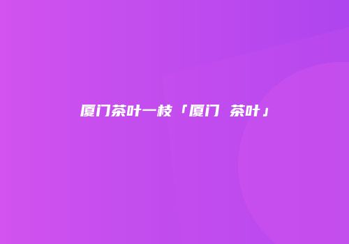 厦门茶叶一枝「厦门 茶叶」