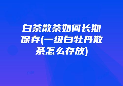 白茶散茶如何长期保存(一级白牡丹散茶怎么存放)