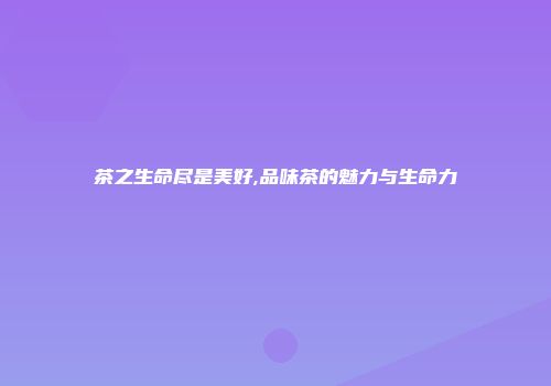 茶之生命尽是美好,品味茶的魅力与生命力