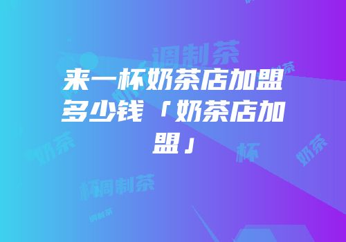 来一杯奶茶店加盟多少钱「奶茶店加盟」
