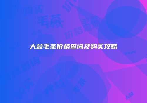 大益毛茶价格查询及购买攻略