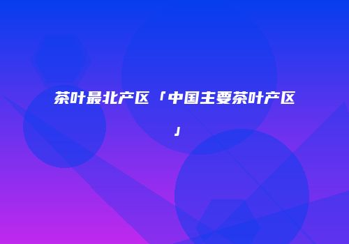 茶叶最北产区「中国主要茶叶产区」