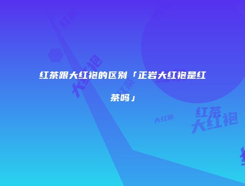 红茶跟大红袍的区别「正岩大红袍是红茶吗」