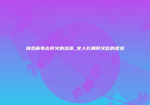 清热解毒去肝火的凉茶_女人长期肝火旺的症状