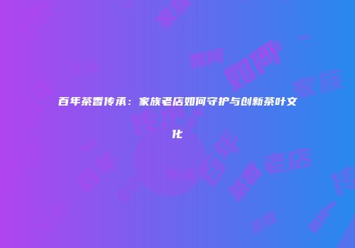 百年茶香传承：家族老店如何守护与创新茶叶文化